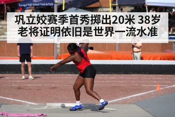 巩立姣赛季首秀掷出20米 38岁老将证明依旧是世界一流水准