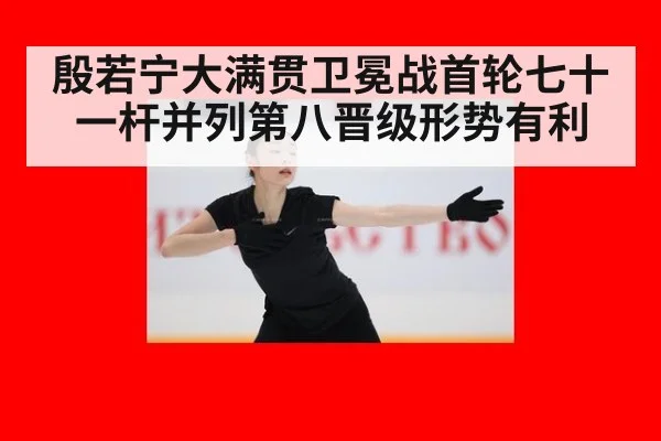 殷若宁大满贯卫冕战首轮七十一杆并列第八晋级形势有利